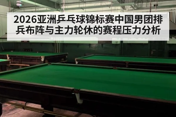 2026亚洲乒乓球锦标赛中国男团排兵布阵与主力轮休的赛程压力分析